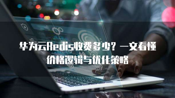 华为云Redis收费多少?一文看懂价格逻辑与优化策略