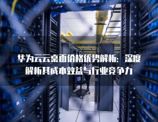 华为云云桌面价格优势解析：深度解析其成本效益与行业竞争力