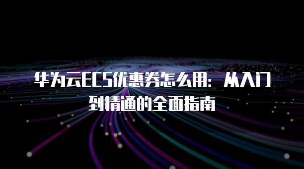 华为云ECS优惠券怎么用:从入门到精通的全面指南