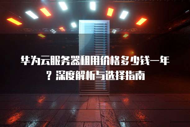 华为云服务器租用价格多少钱一年?深度解析与选择指南