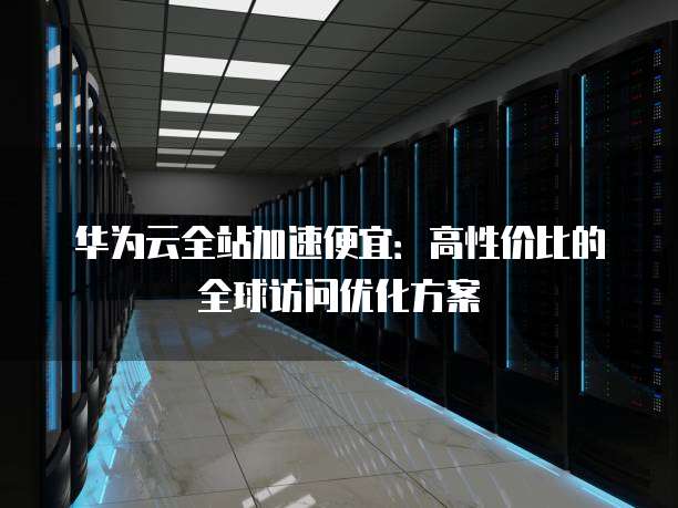 华为云全站加速便宜:高性价比的全球访问优化方案