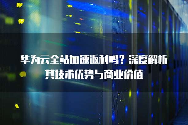 华为云全站加速返利吗?深度解析其技术优势与商业价值