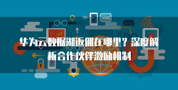 华为云数据湖返佣在哪里？深度解析合作伙伴激励机制