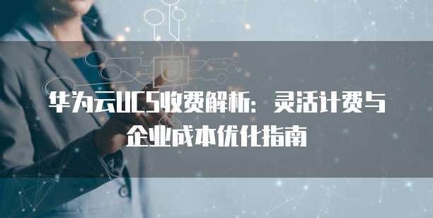 华为云UCS收费解析:灵活计费与企业成本优化指南