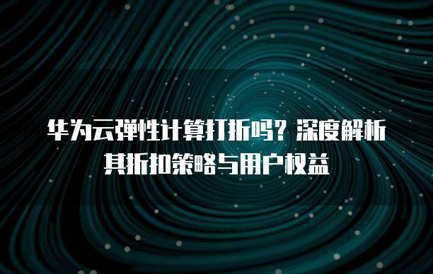 华为云弹性计算打折吗?深度解析其折扣策略与用户权益