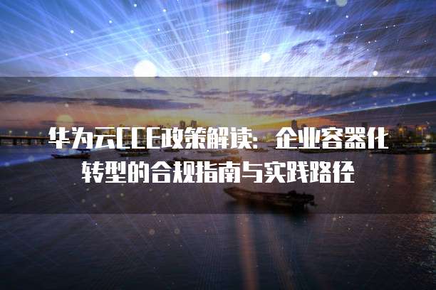 华为云CCE政策解读:企业容器化转型的合规指南与实践路径