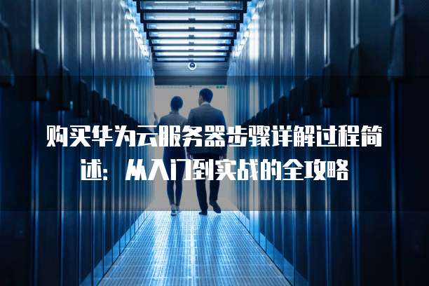 购买华为云服务器步骤详解过程简述:从入门到实战的全攻略