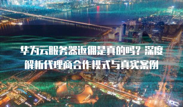 华为云服务器返佣是真的吗?深度解析代理商合作模式与真实案例