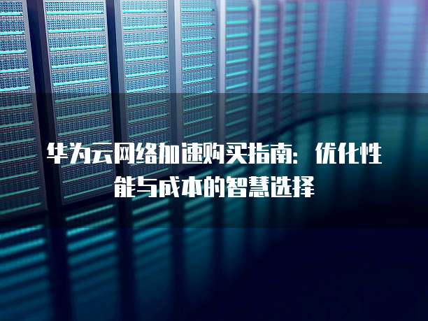 华为云网络加速购买指南:优化性能与成本的智慧选择