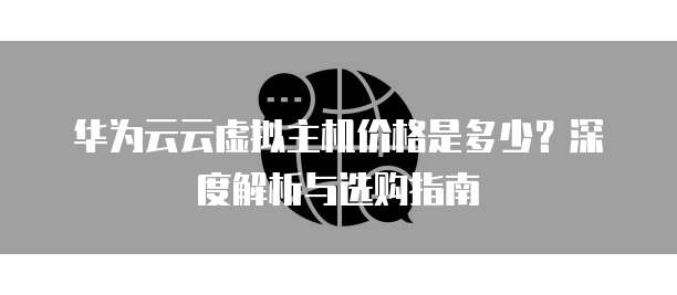 华为云云虚拟主机价格是多少？深度解析与选购指南