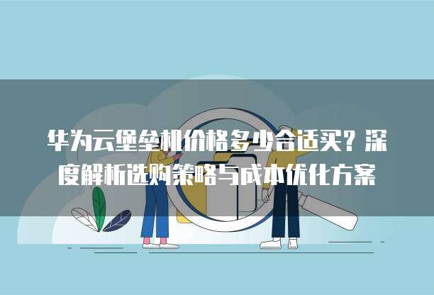华为云堡垒机价格多少合适买?深度解析选购策略与成本优化方案