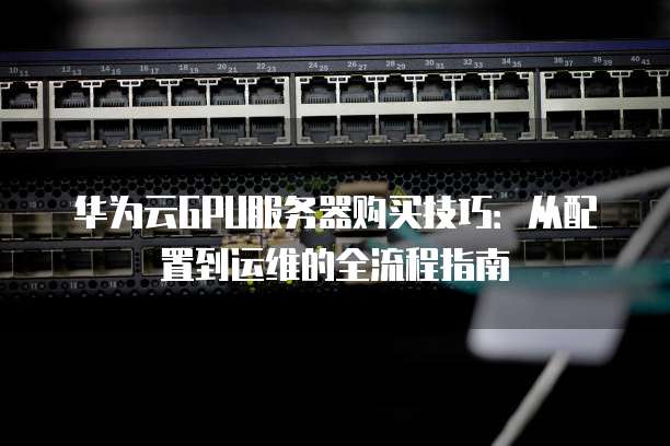 华为云GPU服务器购买技巧:从配置到运维的全流程指南