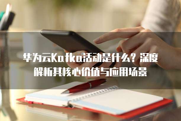 华为云Kafka活动是什么?深度解析其核心价值与应用场景