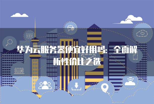 华为云服务器便宜好用吗:全面解析性价比之选