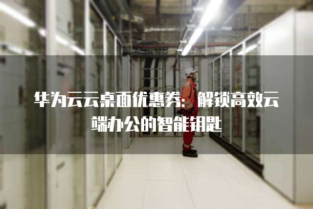 华为云云桌面优惠券:解锁高效云端办公的智能钥匙