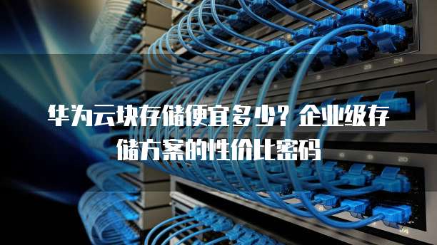 华为云块存储便宜多少?企业级存储方案的性价比密码