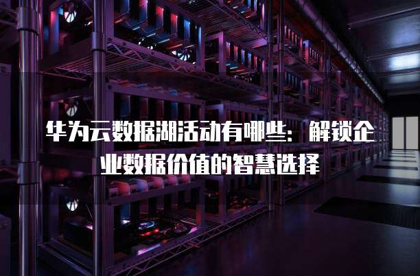 华为云数据湖活动有哪些:解锁企业数据价值的智慧选择