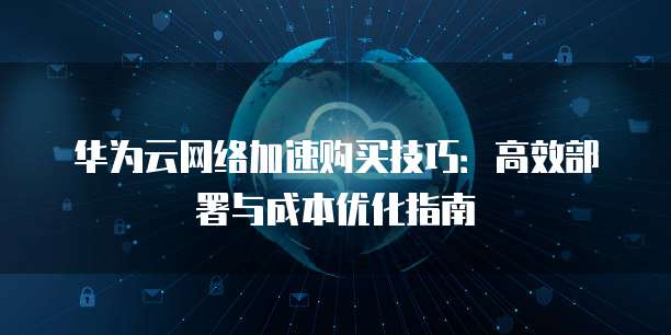 华为云网络加速购买技巧:高效部署与成本优化指南