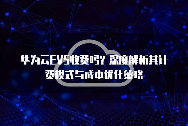 华为云EVS收费吗?深度解析其计费模式与成本优化策略