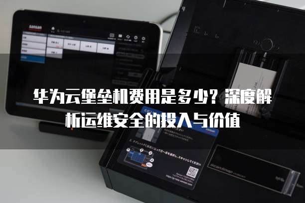 华为云堡垒机费用是多少？深度解析运维安全的投入与价值