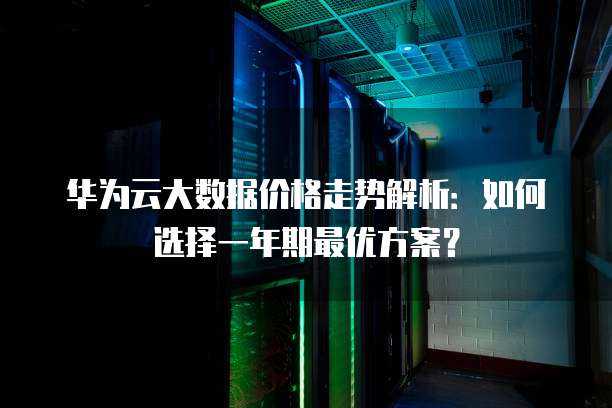 华为云大数据价格走势解析:如何选择一年期最优方案?