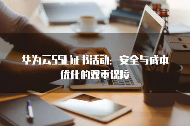 华为云SSL证书活动：安全与成本优化的双重保障