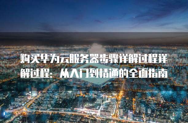 购买华为云服务器步骤详解过程详解过程:从入门到精通的全面指南