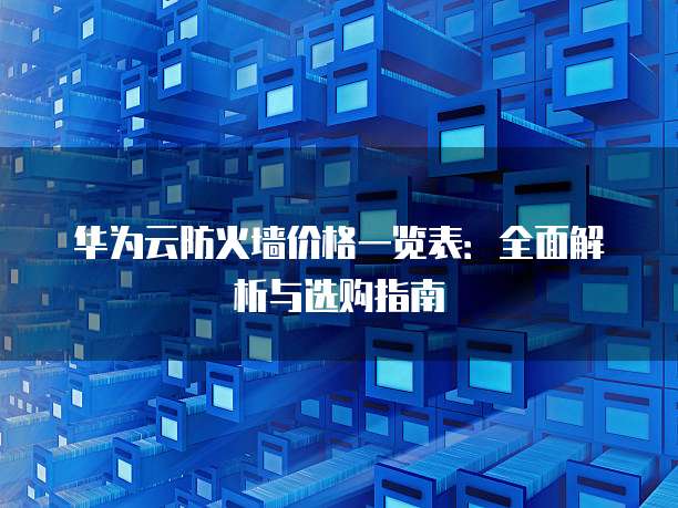 华为云防火墙价格一览表:全面解析与选购指南