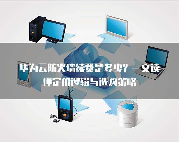 华为云防火墙续费是多少?一文读懂定价逻辑与选购策略