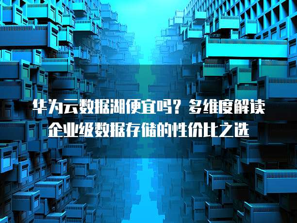 华为云数据湖便宜吗?多维度解读企业级数据存储的性价比之选