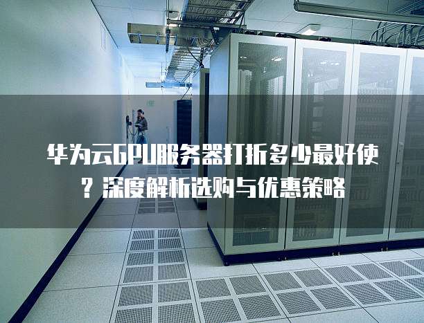 华为云GPU服务器打折多少最好使？深度解析选购与优惠策略