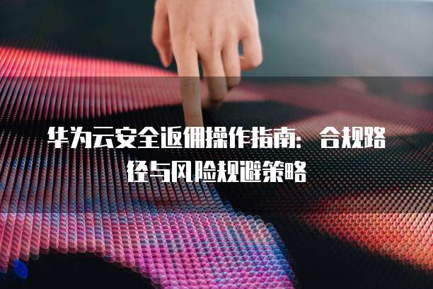 华为云安全返佣操作指南:合规路径与风险规避策略