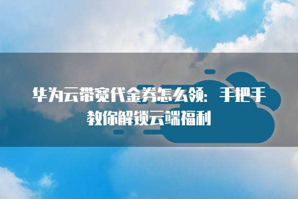 华为云带宽代金券怎么领:手把手教你解锁云端福利