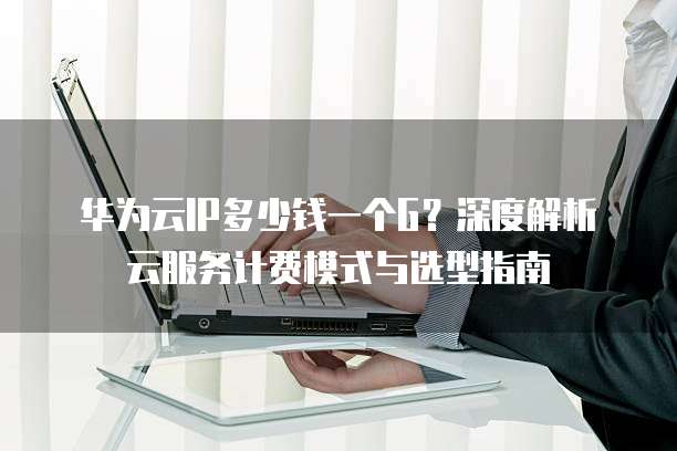 华为云IP多少钱一个G?深度解析云服务计费模式与选型指南