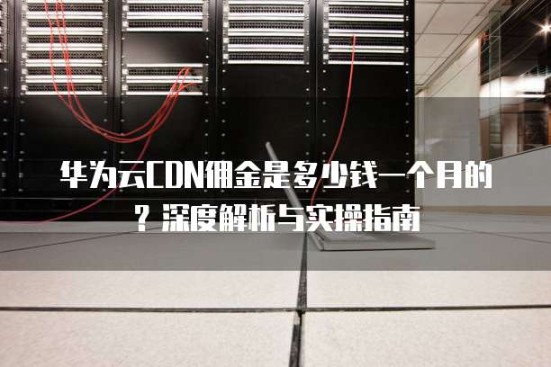华为云CDN佣金是多少钱一个月的?深度解析与实操指南
