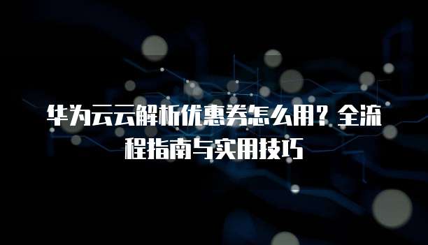 华为云云解析优惠券怎么用?全流程指南与实用技巧