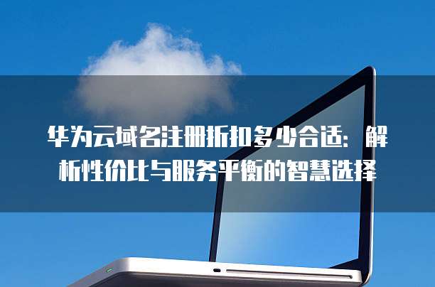 华为云域名注册折扣多少合适:解析性价比与服务平衡的智慧选择