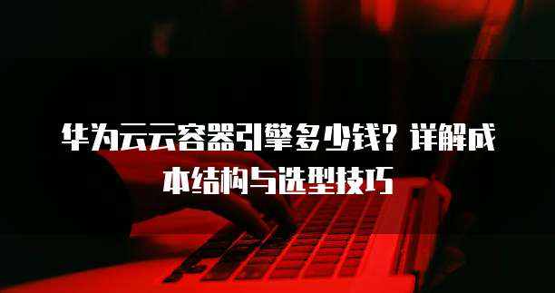 华为云云容器引擎多少钱?详解成本结构与选型技巧