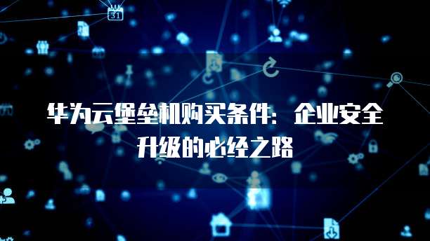 华为云堡垒机购买条件:企业安全升级的必经之路