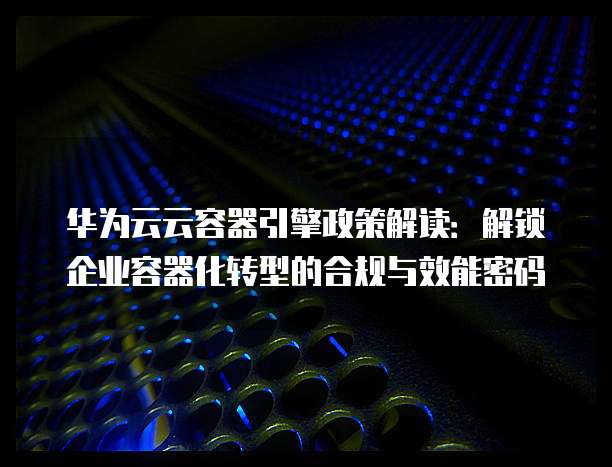 华为云云容器引擎政策解读:解锁企业容器化转型的合规与效能密码