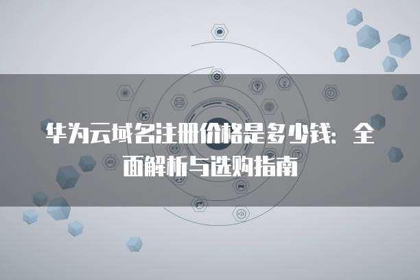 华为云域名注册价格是多少钱:全面解析与选购指南