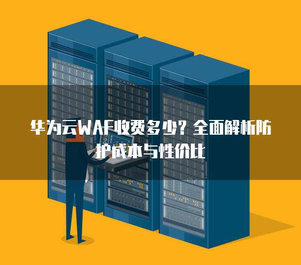 华为云WAF收费多少?全面解析防护成本与性价比
