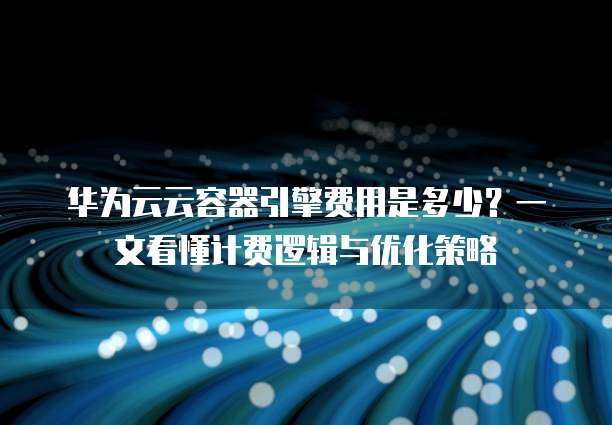 华为云云容器引擎费用是多少?一文看懂计费逻辑与优化策略
