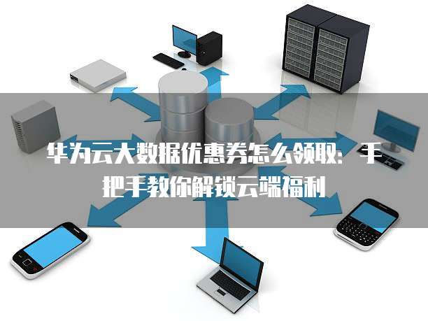 华为云大数据优惠券怎么领取:手把手教你解锁云端福利
