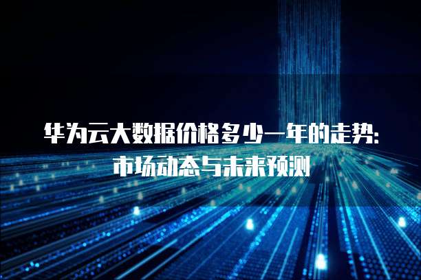 华为云大数据价格多少一年的走势：市场动态与未来预测