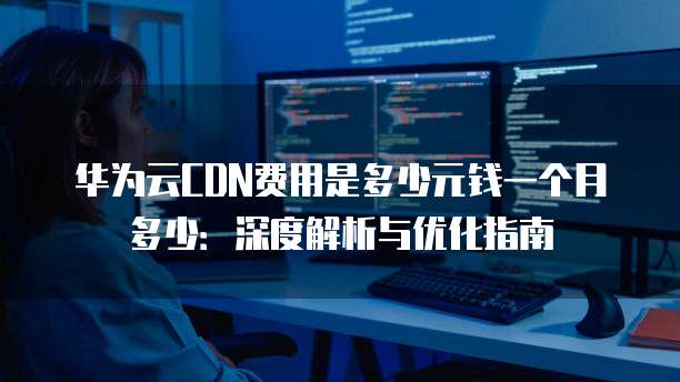 华为云CDN费用是多少元钱一个月多少:深度解析与优化指南