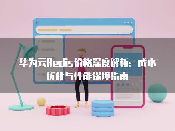 华为云Redis价格深度解析:成本优化与性能保障指南