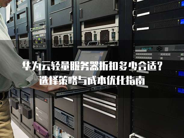华为云轻量服务器折扣多少合适?选择策略与成本优化指南