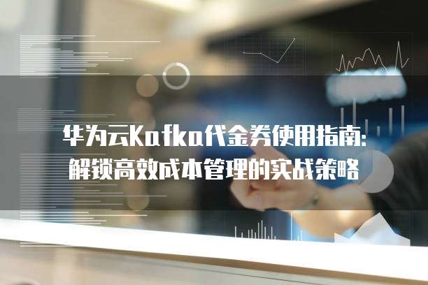华为云Kafka代金券使用指南：解锁高效成本管理的实战策略