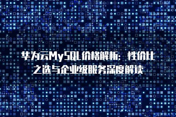 华为云MySQL价格解析:性价比之选与企业级服务深度解读